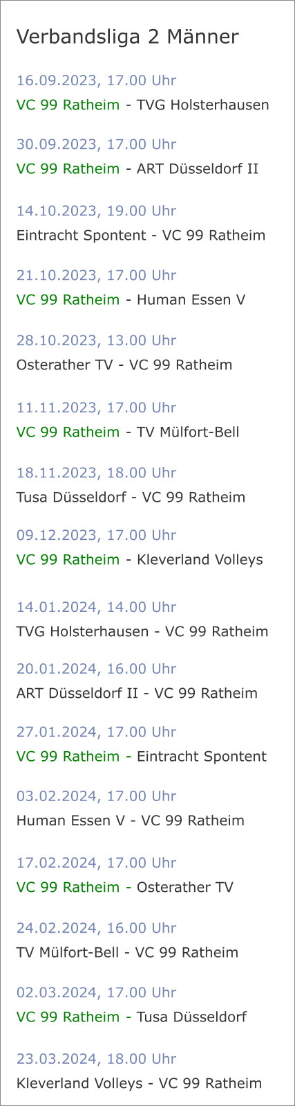 16.09.2023, 17.00 Uhr VC 99 Ratheim	 - TVG Holsterhausen Verbandsliga 2 Männer 30.09.2023, 17.00 Uhr VC 99 Ratheim	 - ART Düsseldorf II 14.10.2023, 19.00 Uhr Eintracht Spontent - VC 99 Ratheim	 21.10.2023, 17.00 Uhr VC 99 Ratheim	 - Human Essen V 28.10.2023, 13.00 Uhr Osterather TV - VC 99 Ratheim	 11.11.2023, 17.00 Uhr VC 99 Ratheim	 - TV Mülfort-Bell 18.11.2023, 18.00 Uhr Tusa Düsseldorf - VC 99 Ratheim	 09.12.2023, 17.00 Uhr VC 99 Ratheim	 - Kleverland Volleys 14.01.2024, 14.00 Uhr TVG Holsterhausen - VC 99 Ratheim 20.01.2024, 16.00 Uhr ART Düsseldorf II - VC 99 Ratheim 27.01.2024, 17.00 Uhr VC 99 Ratheim	 - Eintracht Spontent 03.02.2024, 17.00 Uhr Human Essen V - VC 99 Ratheim 17.02.2024, 17.00 Uhr VC 99 Ratheim	 - Osterather TV 24.02.2024, 16.00 Uhr TV Mülfort-Bell - VC 99 Ratheim 02.03.2024, 17.00 Uhr VC 99 Ratheim	 - Tusa Düsseldorf 23.03.2024, 18.00 Uhr Kleverland Volleys - VC 99 Ratheim