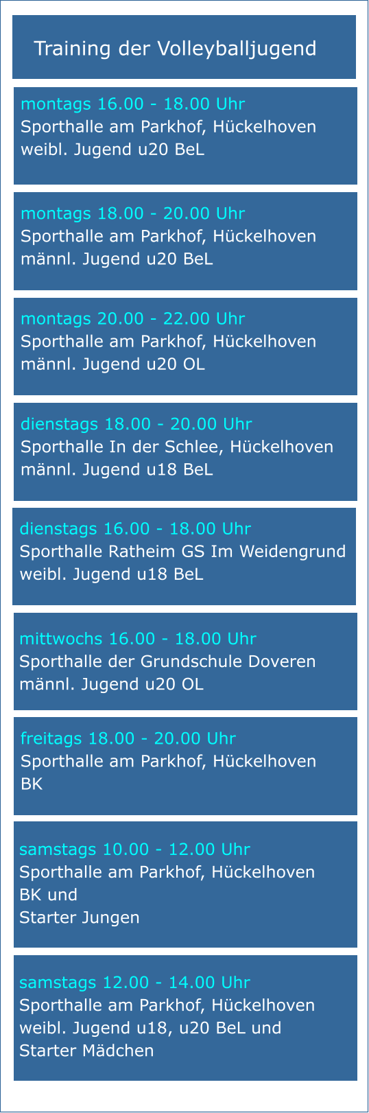 Training der Volleyballjugend mittwochs 16.00 - 18.00 Uhr Sporthalle der Grundschule Doveren männl. Jugend u20 OL samstags 10.00 - 12.00 Uhr Sporthalle am Parkhof, Hückelhoven BK und Starter Jungen   samstags 12.00 - 14.00 Uhr Sporthalle am Parkhof, Hückelhoven weibl. Jugend u18, u20 BeL und Starter Mädchen montags 20.00 - 22.00 Uhr Sporthalle am Parkhof, Hückelhoven männl. Jugend u20 OL montags 16.00 - 18.00 Uhr Sporthalle am Parkhof, Hückelhoven weibl. Jugend u20 BeL   freitags 18.00 - 20.00 Uhr Sporthalle am Parkhof, Hückelhoven BK montags 18.00 - 20.00 Uhr Sporthalle am Parkhof, Hückelhoven männl. Jugend u20 BeL dienstags 18.00 - 20.00 Uhr Sporthalle In der Schlee, Hückelhoven männl. Jugend u18 BeL dienstags 16.00 - 18.00 Uhr Sporthalle Ratheim GS Im Weidengrund weibl. Jugend u18 BeL