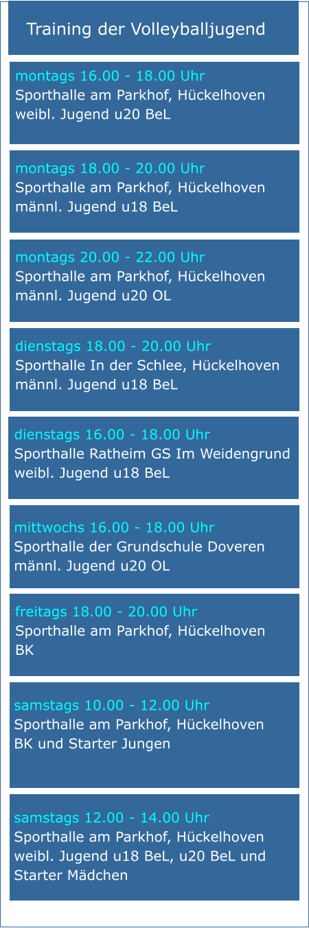 Training der Volleyballjugend mittwochs 16.00 - 18.00 Uhr Sporthalle der Grundschule Doveren männl. Jugend u20 OL samstags 10.00 - 12.00 Uhr Sporthalle am Parkhof, Hückelhoven BK und Starter Jungen   samstags 12.00 - 14.00 Uhr Sporthalle am Parkhof, Hückelhoven weibl. Jugend u18 BeL, u20 BeL und Starter Mädchen montags 20.00 - 22.00 Uhr Sporthalle am Parkhof, Hückelhoven männl. Jugend u20 OL montags 16.00 - 18.00 Uhr Sporthalle am Parkhof, Hückelhoven weibl. Jugend u20 BeL   freitags 18.00 - 20.00 Uhr Sporthalle am Parkhof, Hückelhoven BK montags 18.00 - 20.00 Uhr Sporthalle am Parkhof, Hückelhoven männl. Jugend u18 BeL dienstags 18.00 - 20.00 Uhr Sporthalle In der Schlee, Hückelhoven männl. Jugend u18 BeL dienstags 16.00 - 18.00 Uhr Sporthalle Ratheim GS Im Weidengrund weibl. Jugend u18 BeL